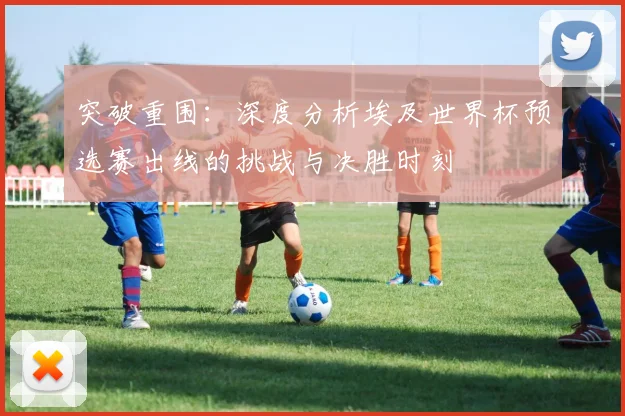 突破重围:深度分析埃及世界杯预选赛出线的挑战与决胜时刻