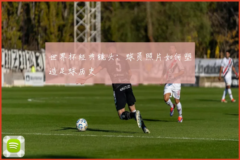 世界杯经典镜头：球员照片如何塑造足球历史