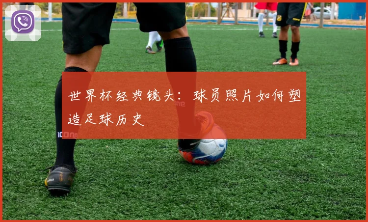 世界杯经典镜头：球员照片如何塑造足球历史