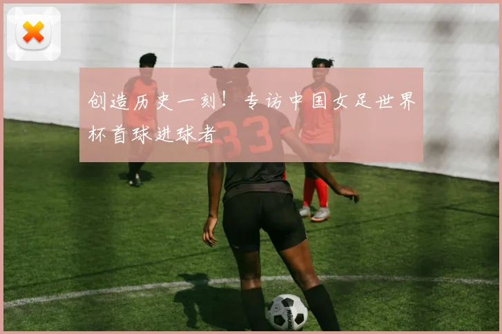创造历史一刻！专访中国女足世界杯首球进球者