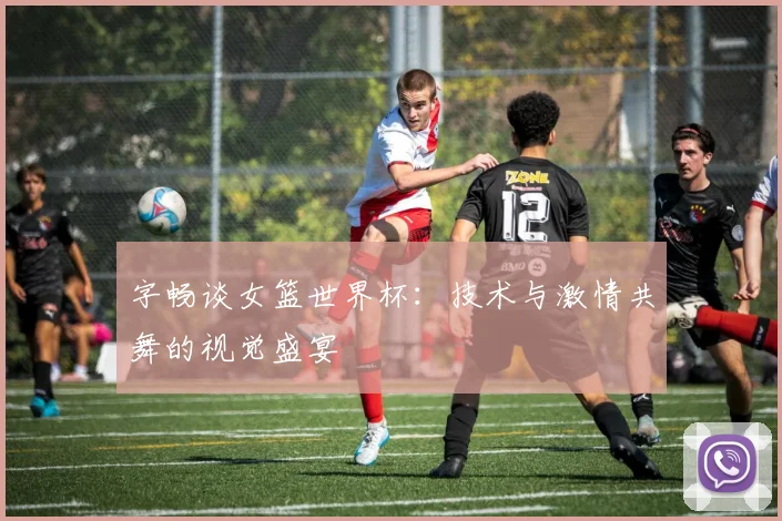 字畅谈女篮世界杯:技术与激情共舞的视觉盛宴