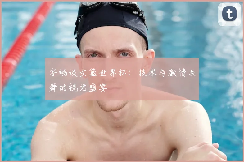 字畅谈女篮世界杯:技术与激情共舞的视觉盛宴