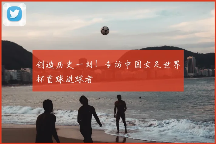 创造历史一刻！专访中国女足世界杯首球进球者