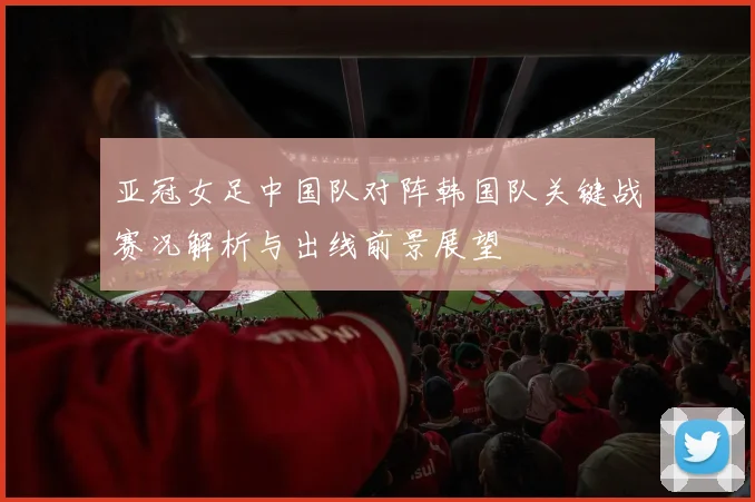 亚冠女足中国队对阵韩国队关键战赛况解析与出线前景展望