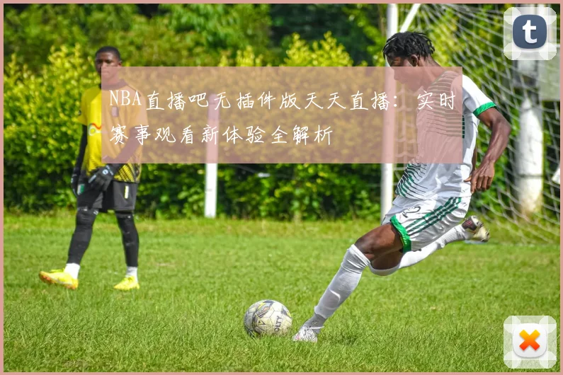 NBA直播吧无插件版天天直播：实时赛事观看新体验全解析