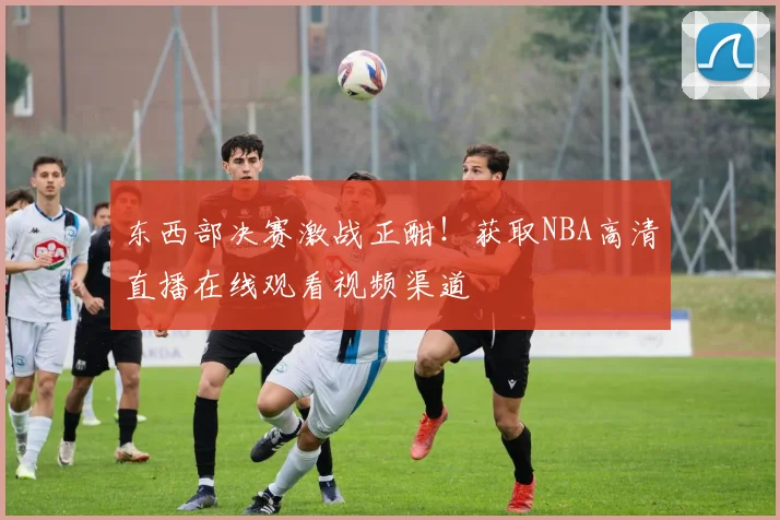 东西部决赛激战正酣！获取NBA高清直播在线观看视频渠道