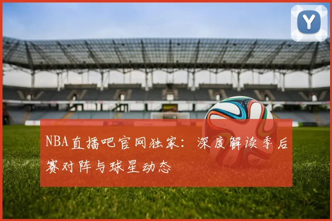 NBA直播吧官网独家：深度解读季后赛对阵与球星动态