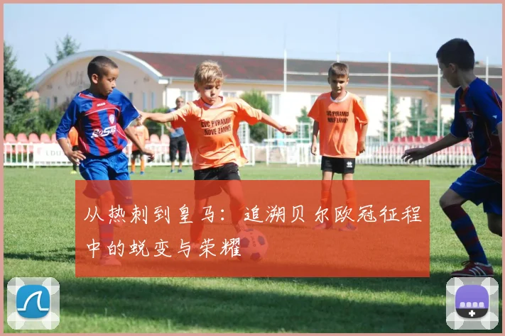 从热刺到皇马：追溯贝尔欧冠征程中的蜕变与荣耀