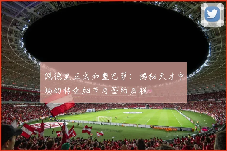 佩德里正式加盟巴萨：揭秘天才中场的转会细节与签约历程