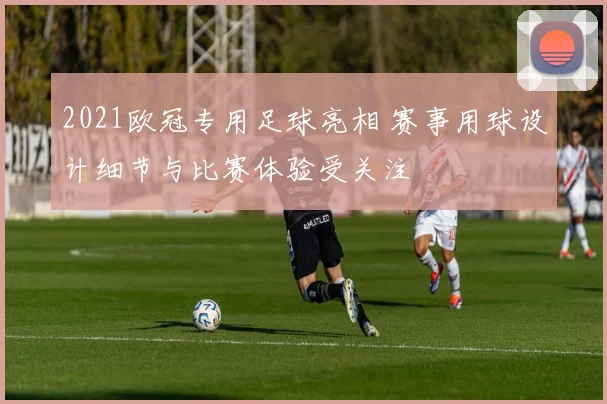 2021欧冠专用足球亮相 赛事用球设计细节与比赛体验受关注