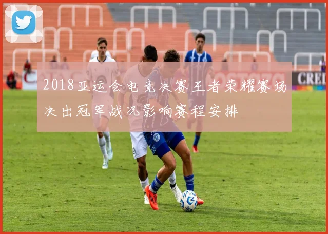 2018亚运会电竞决赛王者荣耀赛场决出冠军战况影响赛程安排