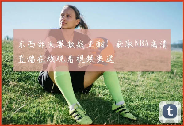 东西部决赛激战正酣！获取NBA高清直播在线观看视频渠道