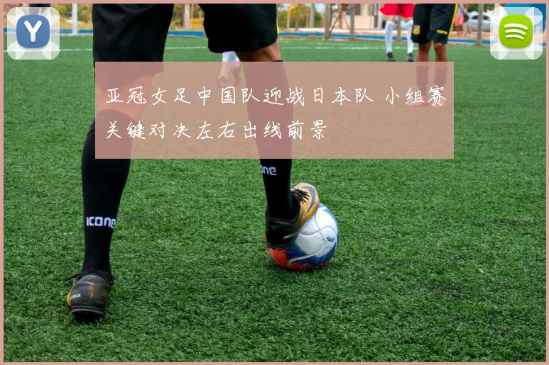 亚冠女足中国队迎战日本队 小组赛关键对决左右出线前景