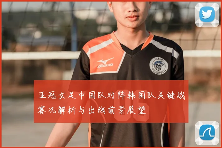 亚冠女足中国队对阵韩国队关键战赛况解析与出线前景展望