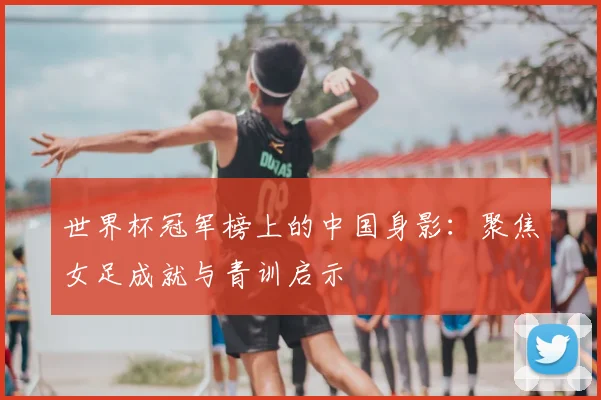 世界杯冠军榜上的中国身影：聚焦女足成就与青训启示