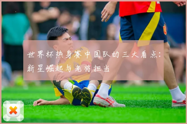世界杯热身赛中国队的三大看点：新星崛起与老将担当